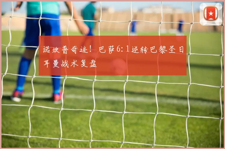 诺坎普奇迹！巴萨6:1逆转巴黎圣日耳曼战术复盘